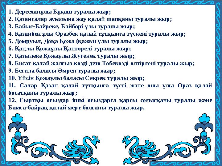 1. Дерсеханұлы Бұқаш туралы жыр; 2. Қазансалар ауылына жау қалай шапқаны туралы жыр; 3. Байыс-Байреке, Байбөрі ұлы туралы жыр; 4