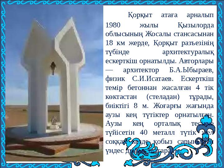 Қорқыт атаға арналып 1980 жылы Қызылорда облысының Жосалы стансасынан 18 км жерде, Қорқыт разъезінің түбінде архитектуралық