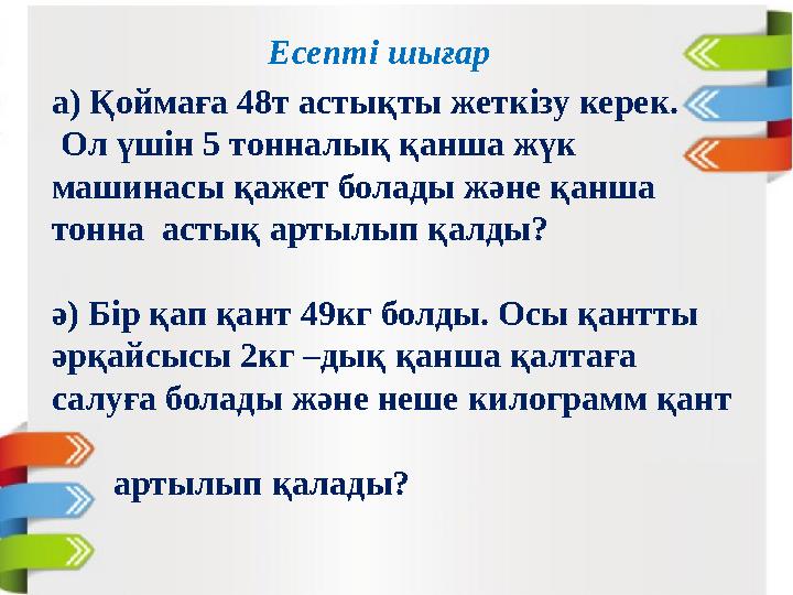 Есепті шығар а) Қоймаға 48т астықты жеткізу керек. Ол үшін 5 тонналық қанша жүк машинасы қажет болады және қанша тонна астық