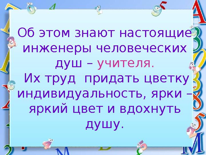 Об этом знают настоящие инженеры человеческих душ – учителя. Их труд придать цветку индивидуальность, ярки – яркий цвет и