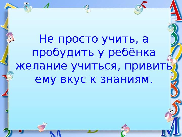 Не просто учить, а пробудить у ребёнка желание учиться, привить ему вкус к знаниям.