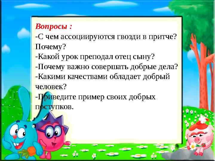 Вопросы : -С чем ассоциируются гвозди в притче? Почему? -Какой урок преподал отец сыну? -Почему важно совершать добрые дела? -К