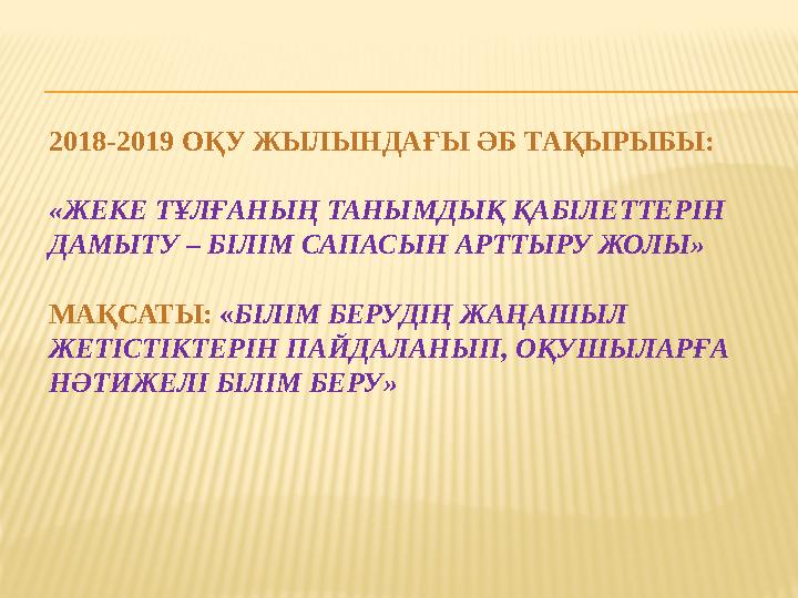 2018-2019 ОҚУ ЖЫЛЫНДАҒЫ ӘБ ТАҚЫРЫБЫ: «ЖЕКЕ ТҰЛҒАНЫҢ ТАНЫМДЫҚ ҚАБІЛЕТТЕРІН ДАМЫТУ – БІЛІМ САПАСЫН АРТТЫРУ ЖОЛЫ» МАҚСАТЫ: «БІЛІМ