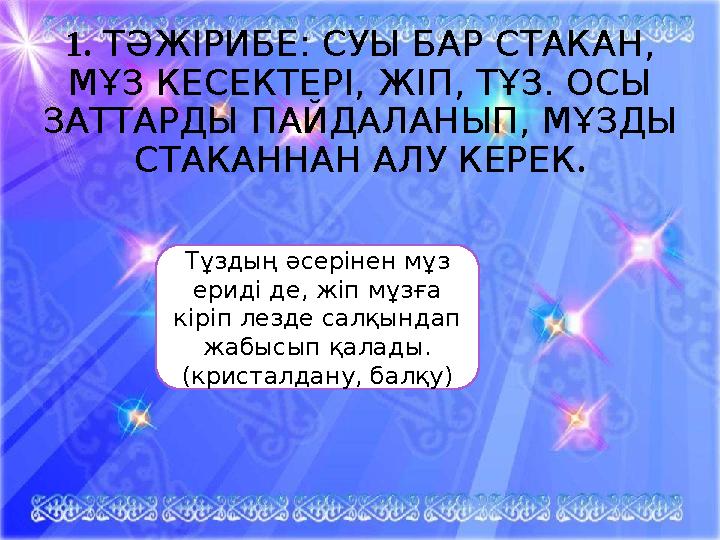 1. ТӘЖІРИБЕ: СУЫ БАР СТАКАН, МҰЗ КЕСЕКТЕРІ, ЖІП, ТҰЗ. ОСЫ ЗАТТАРДЫ ПАЙДАЛАНЫП, МҰЗДЫ СТАКАННАН АЛУ КЕРЕК . Тұздың әсерінен мұ 1. ТӘЖІРИБЕ: СУЫ БАР СТАКАН, МҰЗ КЕСЕКТЕРІ, ЖІП, ТҰЗ. ОСЫ ЗАТТАРДЫ ПАЙДАЛАНЫП, МҰЗДЫ СТАКАННАН АЛУ КЕРЕК . Тұздың әсерінен мұ