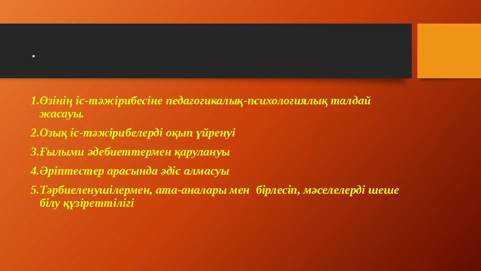 . 1.Өзінің іс-тәжірибесіне педагогикалық-психологиялық талдай жасауы. 2.Озық іс-тәжірибелерді оқып үйренуі 3.Ғылыми әдебиеттер
