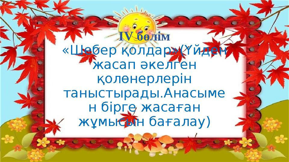 І V бөлім «Шебер қолдар»(Үйден жасап әкелген қолөнерлерін таныстырады.Анасыме н бірге жасаған жұмысын бағалау)