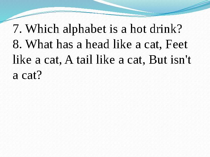 7. Which alphabet is a hot drink? 8. What has a head like a cat, Feet like a cat, A tail like a cat, But isn't a cat?