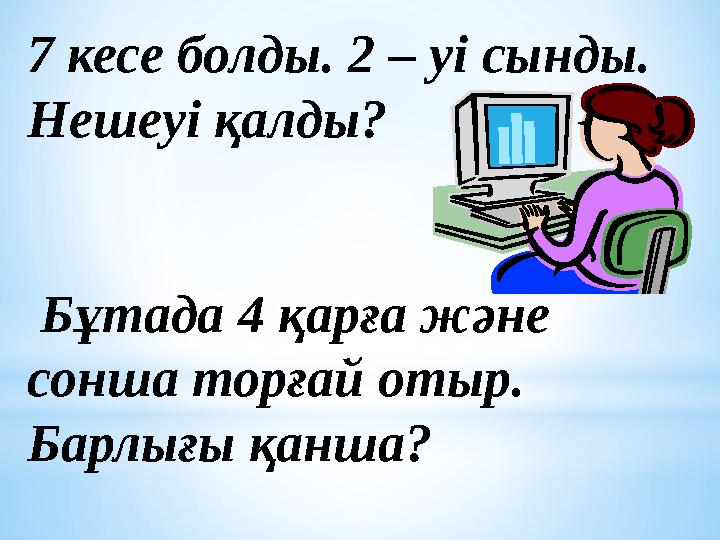 7 кесе болды. 2 – уі сынды. Нешеуі қалды? Бұтада 4 қарға және сонша торғай отыр. Барлығы қанша?