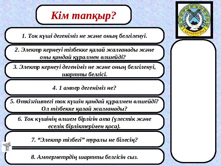 1. Ток күші дегеніміз не және оның белгіленуі. 2. Электр кернеуі тізбекке қалай жалғанады және оны қандай құралмен өлшейді? 3