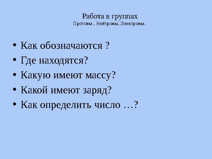 Работа в группах Протоны , Нейтроны, Электроны. • Как обозначаются ? • Где находятся? • Какую имеют массу? • Какой имеют з