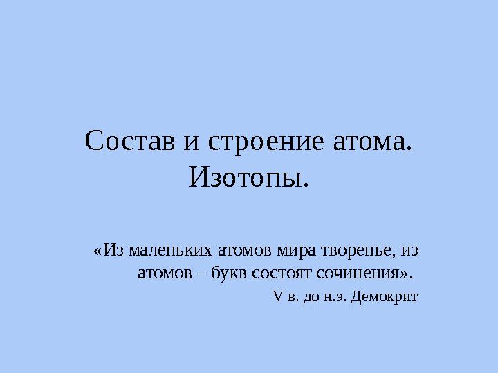 Состав и строение атома. Изотопы. «Из маленьких атомов мира творенье, из атомов – букв состоят сочинения». V в. до н.э. Демок