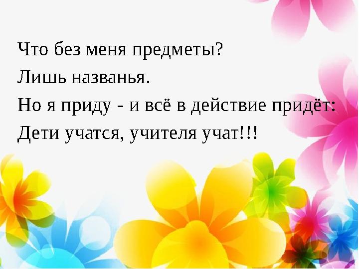 Что без меня предметы? Лишь названья. Но я приду - и всё в действие придёт: Дети учатся, учителя учат!!!