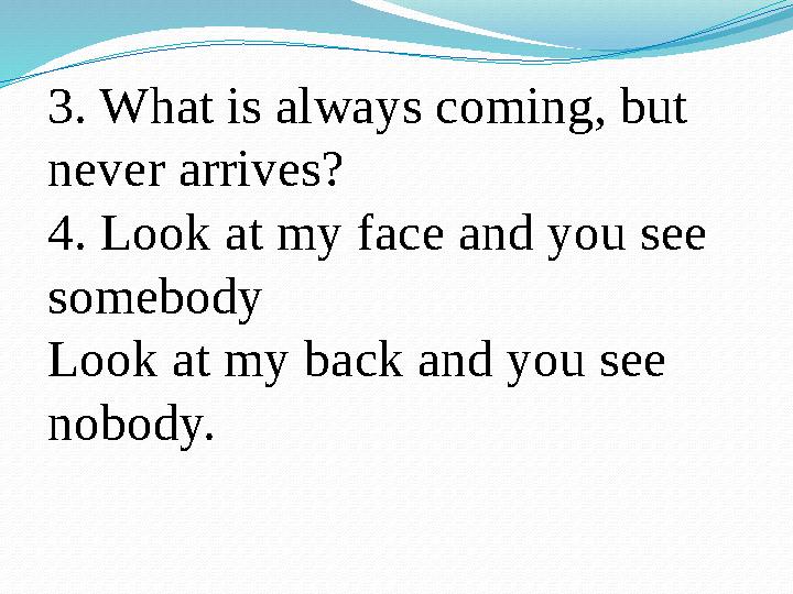 3. What is always coming, but never arrives? 4. Look at my face and you see somebody Look at my back and you see nobody.