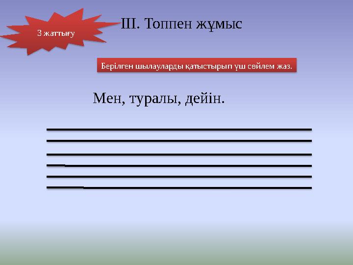 Берілген шылауларды қатыстырып үш сөйлем жаз. Мен, туралы, дейін. ІІІ. Топпен жұмыс 3 жаттығу