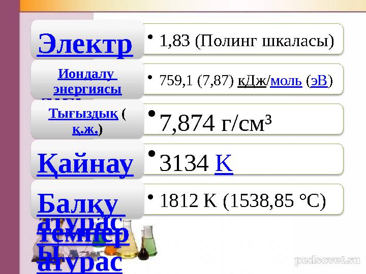 • 1,83 (Полинг шкаласы) Электр терісті лігі • 759,1 (7,87) кДж / моль ( эВ )Иондалу энергиясы • 7,874 г/см³Тығыздық ( қ.ж.