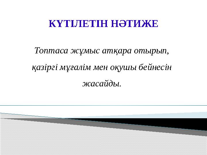 КҮТІЛЕТІН НӘТИЖЕ Топтаса жұмыс атқара отырып, қазіргі мұғалім мен оқушы бейнесін жасайды.