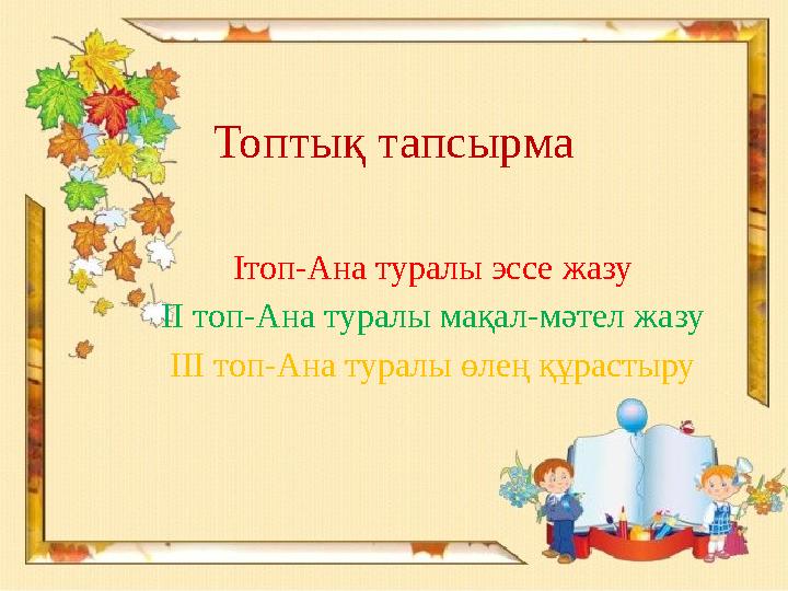 Топтық тапсырма Iтоп-Ана туралы эссе жазу II топ-Ана туралы мақал-мәтел жазу III топ-Ана туралы өлең құрастыру