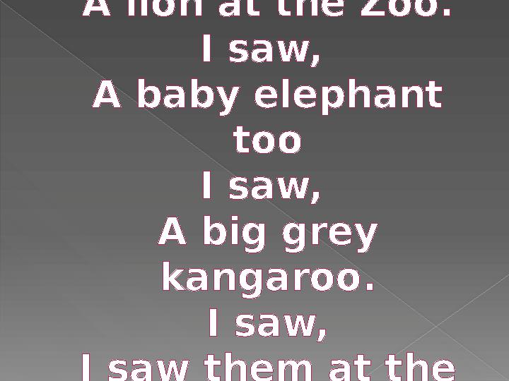 I saw, A lion at the Zoo. I saw, A baby elephant too I saw, A big grey kangaroo. I saw, I saw them at the Zoo.