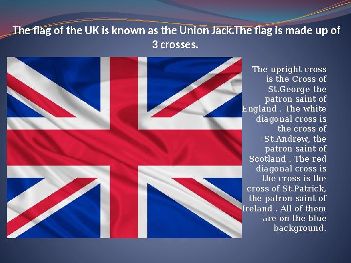 The flag of the UK is known as the Union Jack.The flag is made up of 3 crosses. The upright cross is the Cross of St.George