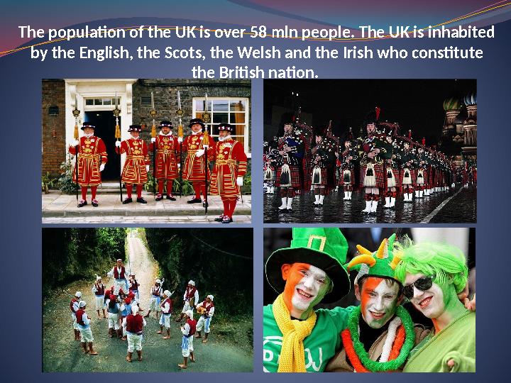 The population of the UK is over 58 mln people. The UK is inhabited by the English, the Scots, the Welsh and the Irish who cons