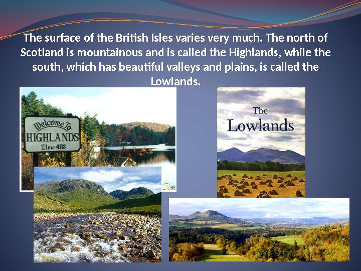 The surface of the British Isles varies very much. The north of Scotland is mountainous and is called the Highlands, while the