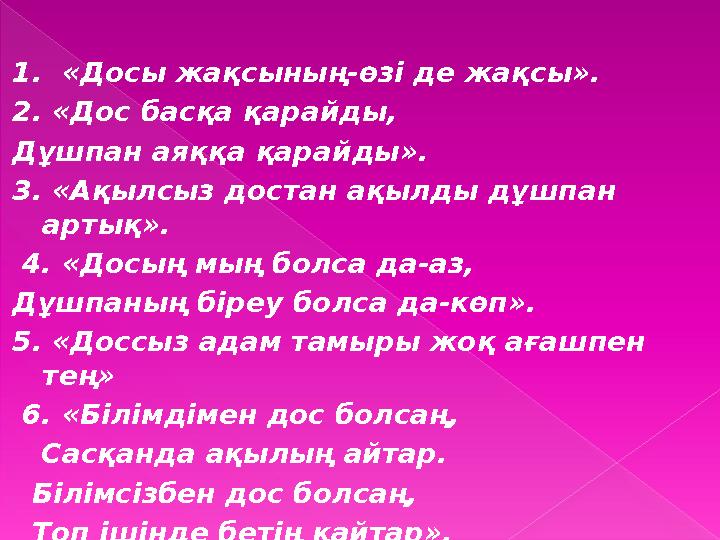 1. «Досы жақсының-өзі де жақсы». 2. «Дос басқа қарайды, Дұшпан аяққа қарайды». 3. «Ақылсыз достан ақылды дұшпан артық».