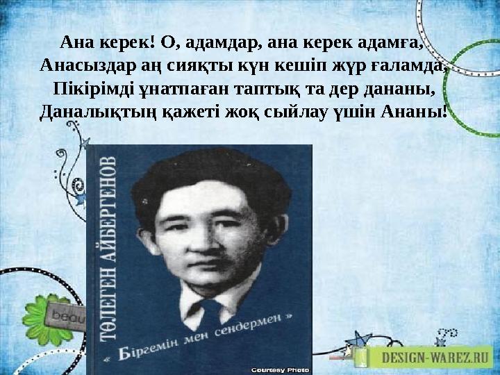 Ана керек! О, адамдар, ана керек адамға, Анасыздар аң сияқты күн кешіп жүр ғаламда, Пікірімді ұнатпаған таптық та дер дананы,