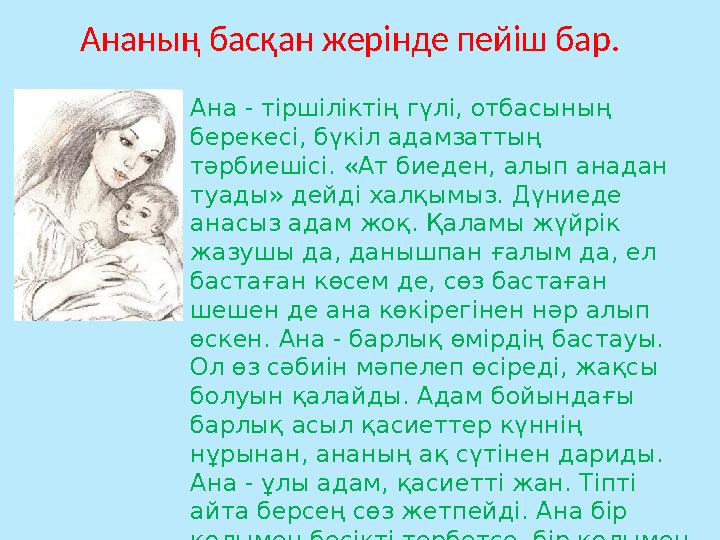 Ананың басқан жерінде пейіш бар. Ана - тіршіліктің гүлі, отбасының берекесі, бүкіл адамзаттың тәрбиешісі. «Ат биеден, алып ан