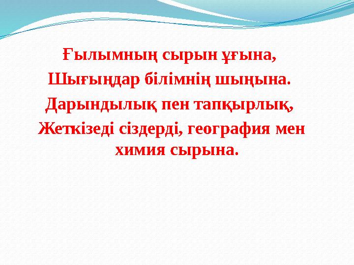 Ғылымның сырын ұғына, Шығыңдар білімнің шыңына. Дарындылық пен тапқырлық, Жеткізеді сіздерді, география мен химия сырына.
