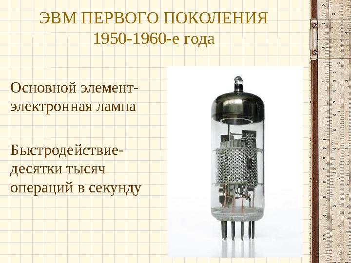 ЭВМ ПЕРВОГО ПОКОЛЕНИЯ 1950-1960-е года Основной элемент- электронная лампа Быстродействие- десятки тысяч операций в секунду