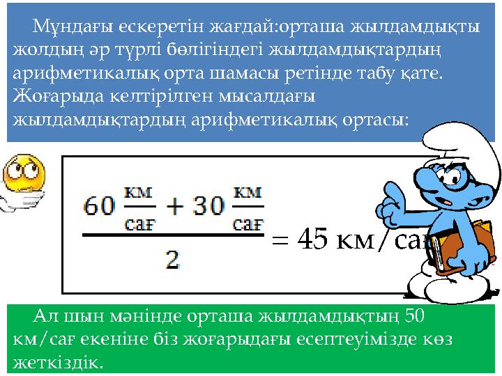 Мұндағы ескеретін жағдай:орташа жылдамдықты жолдың әр түрлі бөлігіндегі жылдамдықтардың арифметикалық орта шамасы ретінде табу
