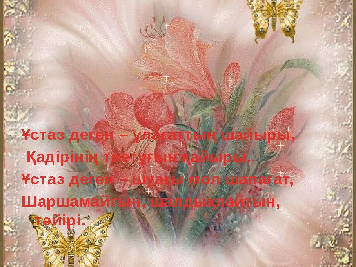 Ұстаз деген – ұлағаттың шайыры, Қадірінің тиетұғын қайыры. Ұстаз деген – шуағы мол шапағат, Шаршамайтын, шалдықпайтын, тәйірі