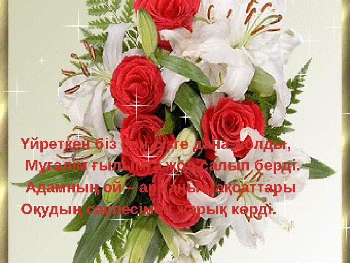 Үйреткен біз бен сізге дана жолды, Мұғалім ғылымға жол салып берді. Адамның ой – арманы мақсаттары Оқудың сәулесімен жарық кө