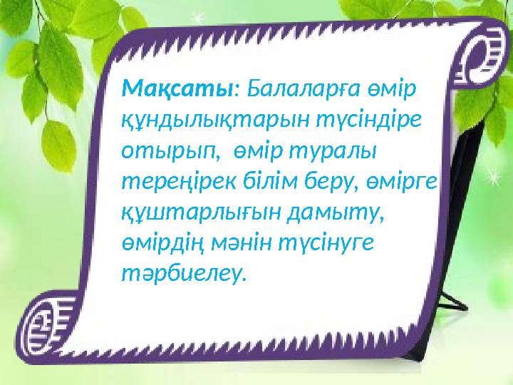 Мақсаты: Балаларға өмір құндылықтарын түсіндіре отырып, өмір туралы тереңірек білім беру, өмірге құштарлығын дамыту, өмірд