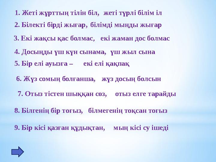 1. Жеті жұрттың тілін біл, жеті түрлі білім іл 2. Білекті бірді жығар, 3. Екі жақсы қас болмас, 4. Досыңды үш күн сынама, 5.