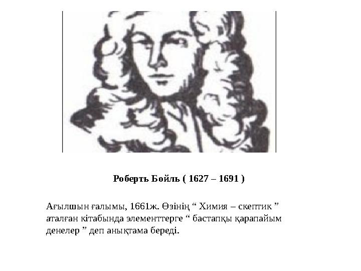 Роберть Бойль ( 1627 – 1691 ) Ағылшын ғалымы, 1661ж. Өзінің “ Химия – скептик ” аталған кітабында элементтерге “ бастапқы қарап