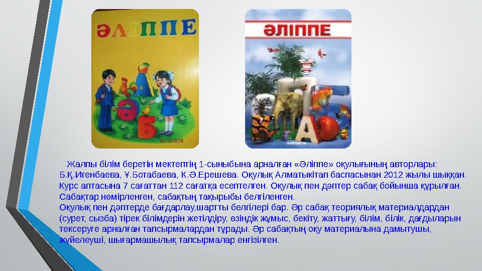Жалпы білім беретін мектептің 1-сыныбына арналған «Әліппе» оқулығының авторлары: Б.Қ.Игенбаева, Ұ.Ботабаева, К.Ә.Ерешева. Оқу