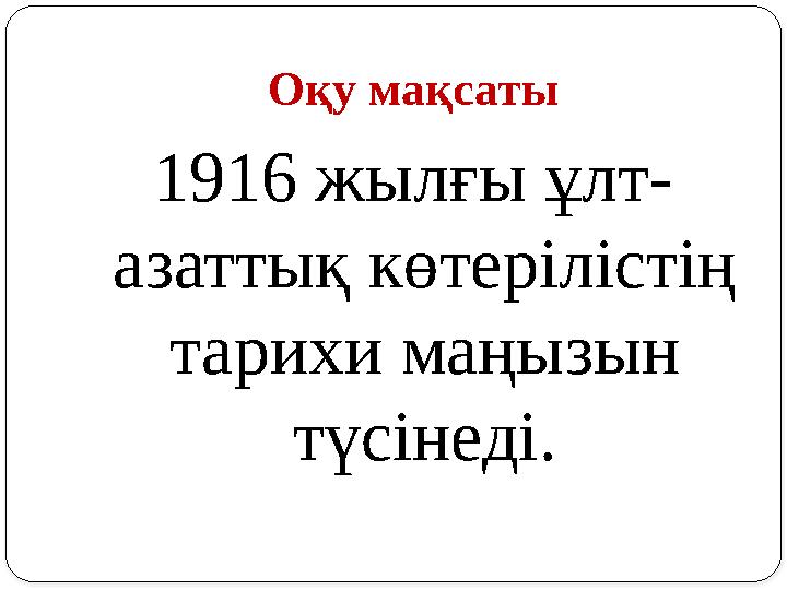 Оқу мақсаты 1916 жылғы ұлт- азаттық көтерілістің тарихи маңызын түсінеді.