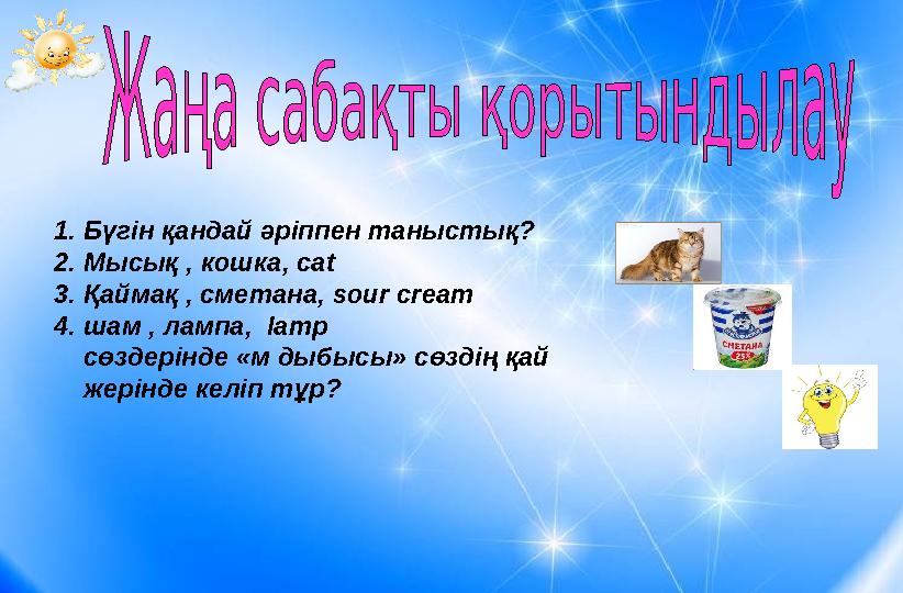 1.Бүгін қандай әріппен таныстық? 2.Мысық , кошка, cat 3.Қаймақ , сметана, sour cream 4.шам , лампа, lamp сөздерінде «м дыб
