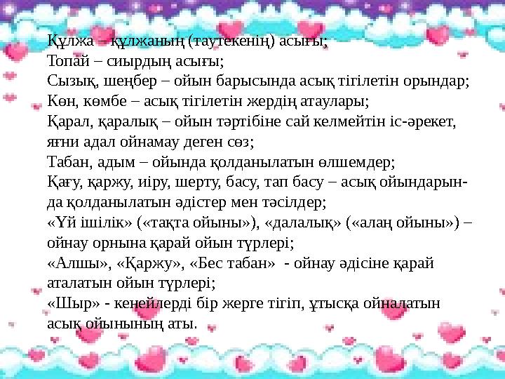 Құлжа – құлжаның (таутекенің) асығы; Топай – сиырдың асығы; Сызық, шеңбер – ойын барысында асық тігілетін орындар; Көн, көмбе –