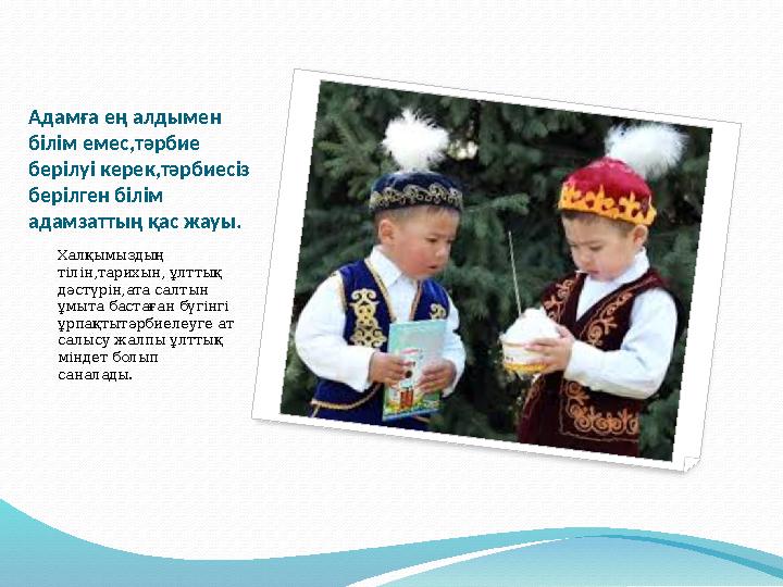 Адамға ең алдымен білім емес,тәрбие берілуі керек,тәрбиесіз берілген білім адамзаттың қас жауы. Халқымыздың тілін,тарихын
