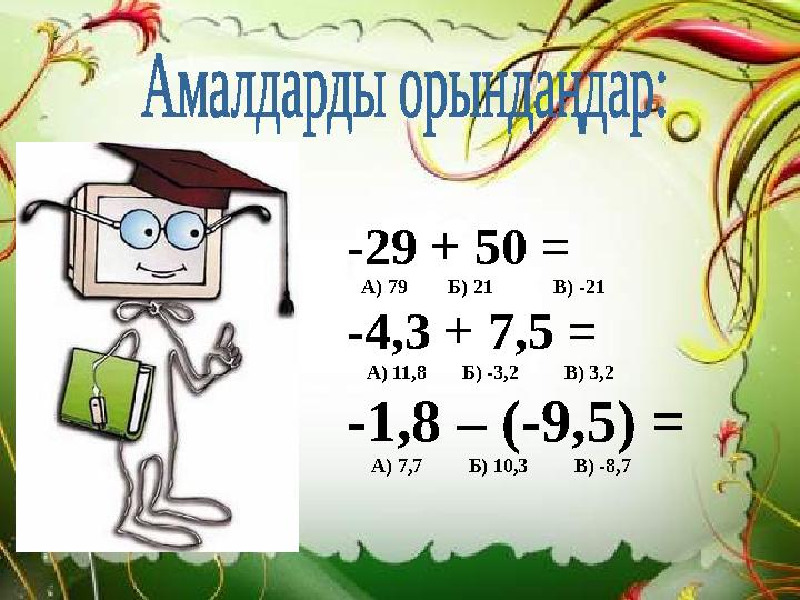 -29 + 50 = А) 79 Б) 21 В) -21 -4,3 + 7,5 = А) 11,8 Б) -3,2 В) 3,2 -1,8 – (-9,5) = А) 7