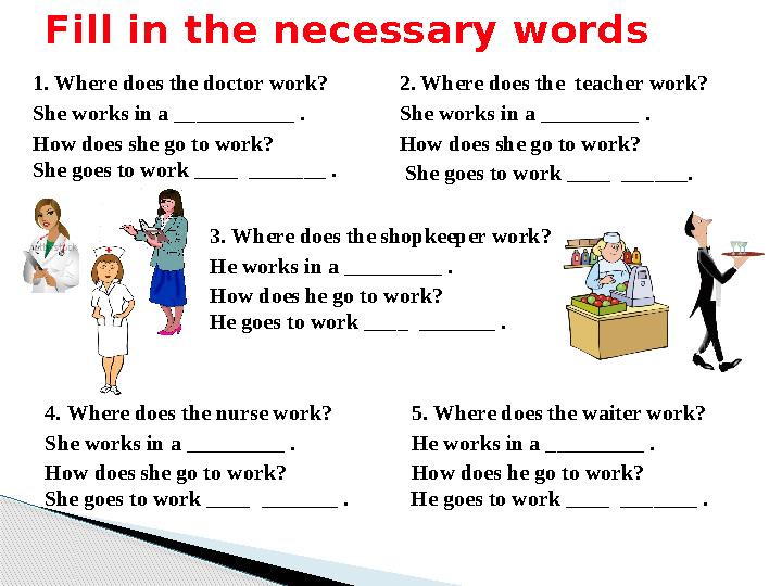 Fill in the necessary words 1. Where does the doctor work? She works in a ___________ . How does she go to work? She goes to w