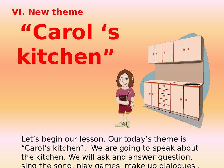 VI. New theme “ Carol ‘s kitchen” Let’s begin our lesson. Our today’s theme is “Carol’s kitchen”. We are going to speak a
