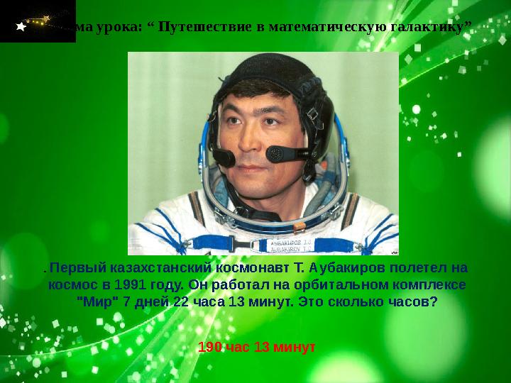 Тема урока: “ Путешествие в математическую галактику” . Первый казахстанский космонавт Т. Аубакиров полетел на космос в 1991
