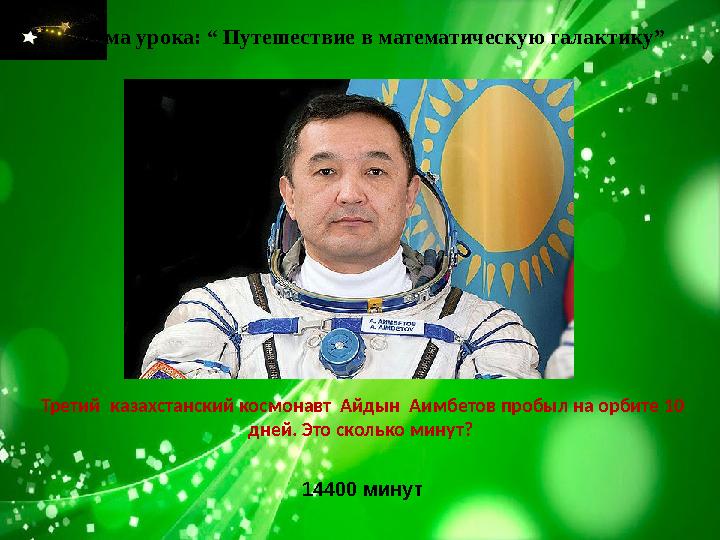 Тема урока: “ Путешествие в математическую галактику” Третий казахстанский космонавт Айдын Аимбетов пробыл на орбите 10 дней
