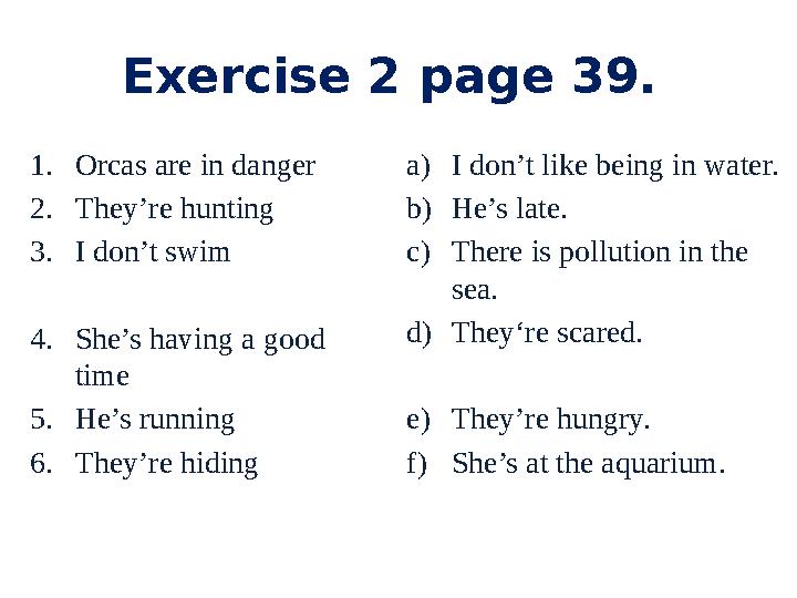 Exercise 2 page 39. 1.Orcas are in danger 2.They’re hunting 3.I don’t swim 4.She’s having a good time 5.He’s running 6.They’re