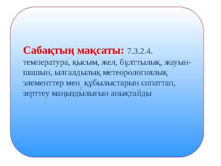 :Сабақтың мақсаты: 7.3.2.4. температура, қысым, жел, бұлттылық, жауын- шашын, ылғалдылық метеорологиялық элементтер мен құбы