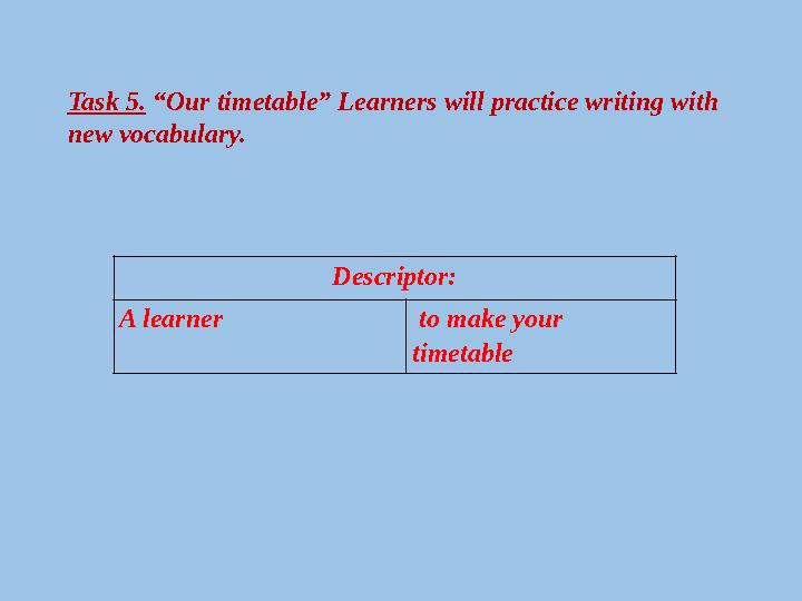 Task 5. “Our timetable” Learners will practice writing with new vocabulary. Descriptor: A learner to make your timetable