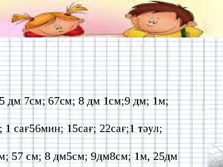 Жауабы: •12м; 28 см; 5 дм 7см; 67см; 8 дм 1см;9 дм; 1м; •14мин; 1сағ; 1 сағ56мин; 15сағ; 22сағ;1 тәул; •8см; 1дм 1см; 57 см; 8